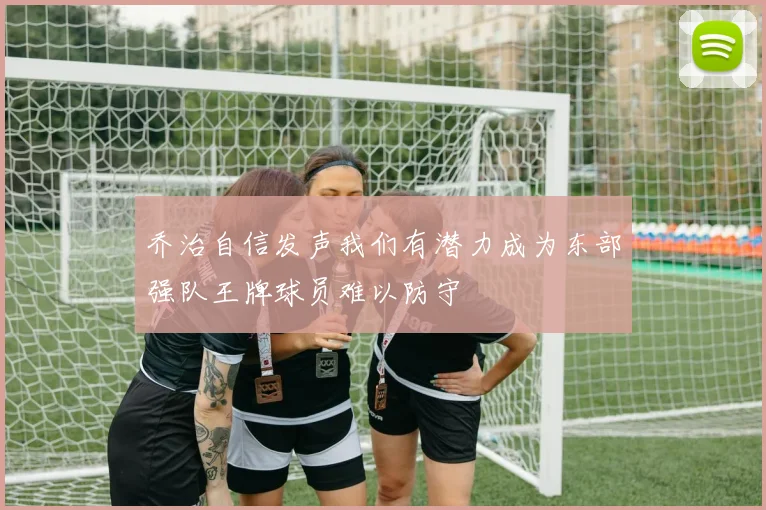 乔治自信发声我们有潜力成为东部强队王牌球员难以防守