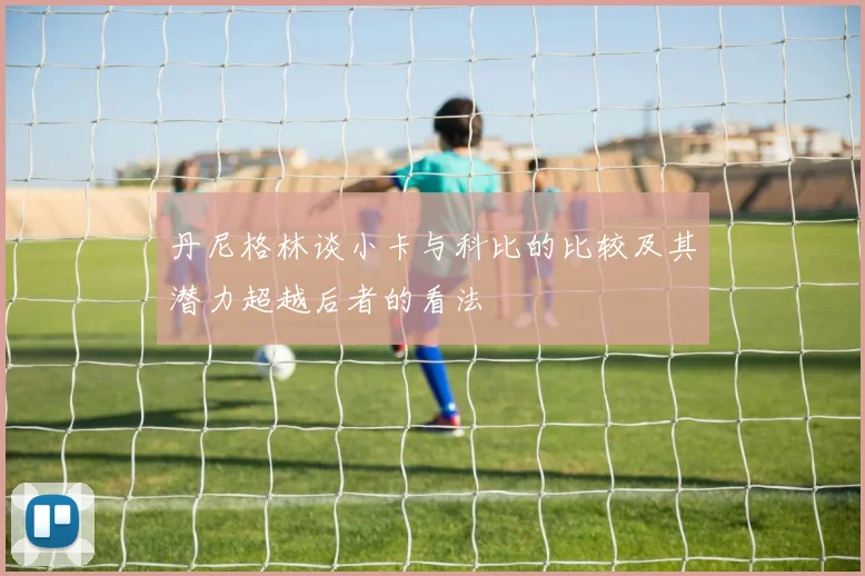 丹尼格林谈小卡与科比的比较及其潜力超越后者的看法