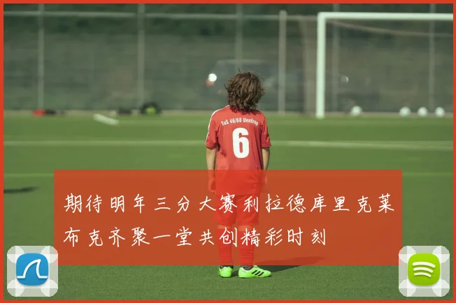 期待明年三分大赛利拉德库里克莱布克齐聚一堂共创精彩时刻