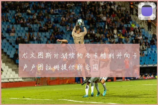 尤文图斯计划续约洛卡特利并向卡卢卢图拉姆提供新合同