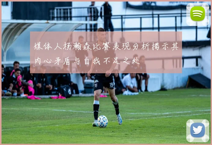 媒体人杨瀚森比赛表现分析揭示其内心矛盾与自我不足之处