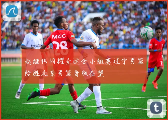 赵继伟闪耀全运会小组赛辽宁男篮险胜北京男篮晋级在望