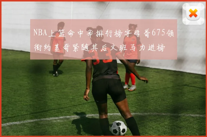 NBA上篮命中率排行榜字母哥675领衔约基奇紧随其后文班马力进榜