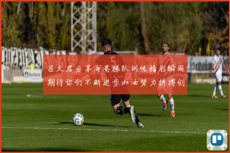 吕文君分享海港梯队训练精彩瞬间期待你们不断进步加油努力拼搏创造辉煌