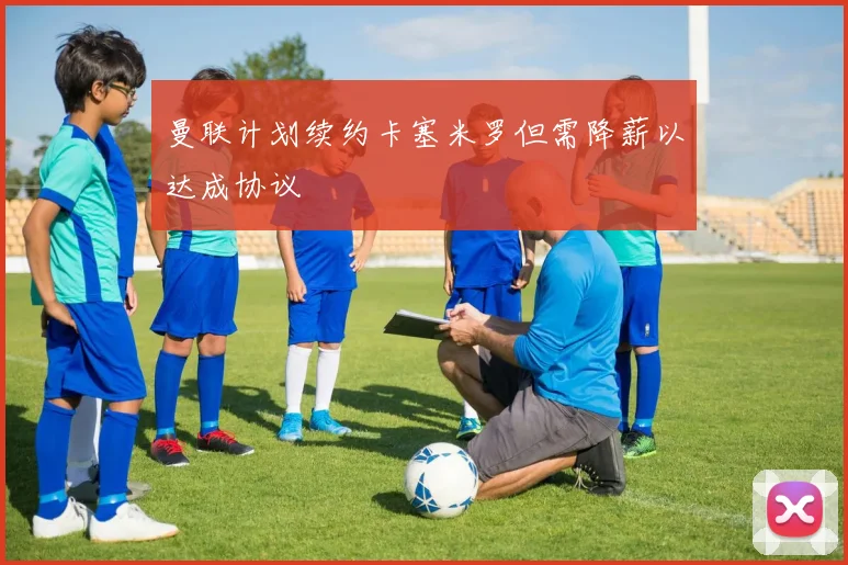 曼联计划续约卡塞米罗但需降薪以达成协议