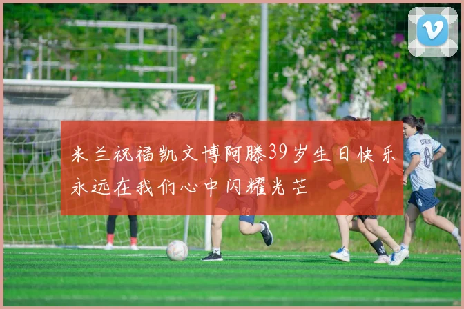 米兰祝福凯文博阿滕39岁生日快乐永远在我们心中闪耀光芒