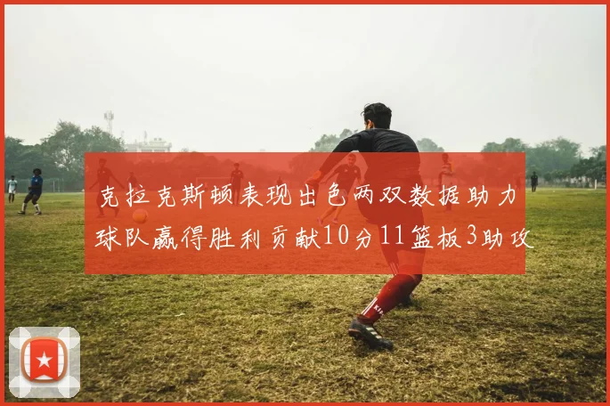 克拉克斯顿表现出色两双数据助力球队赢得胜利贡献10分11篮板3助攻2盖帽