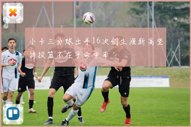 小卡三分球出手16次创生涯新高坚持投篮不在乎命中率