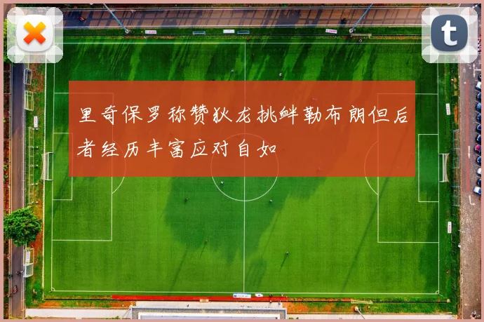 里奇保罗称赞狄龙挑衅勒布朗但后者经历丰富应对自如