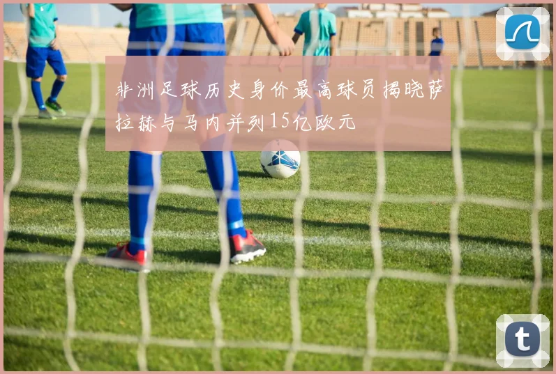 非洲足球历史身价最高球员揭晓萨拉赫与马内并列15亿欧元