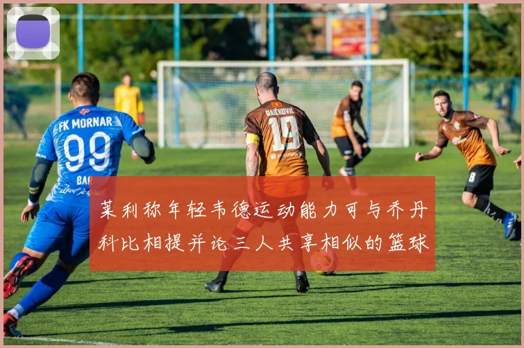 莱利称年轻韦德运动能力可与乔丹科比相提并论三人共享相似的篮球DNA