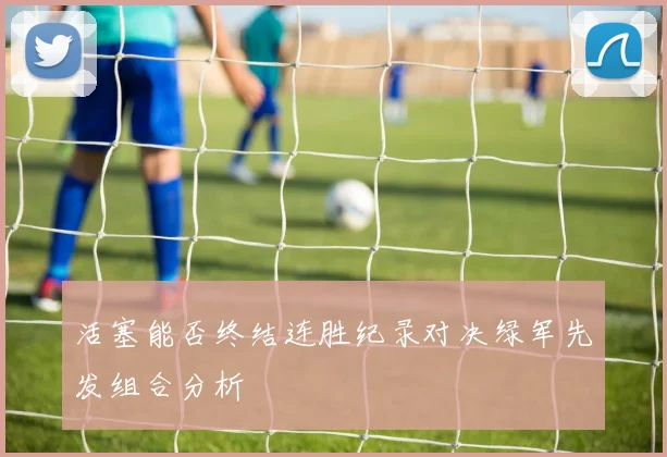 活塞能否终结连胜纪录对决绿军先发组合分析