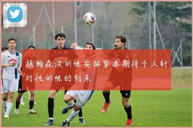 杨瀚森谈训练安排紧凑期待个人针对性训练的到来