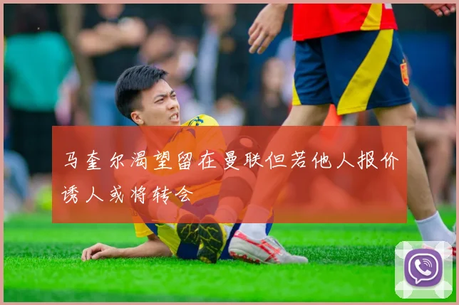 马奎尔渴望留在曼联但若他人报价诱人或将转会