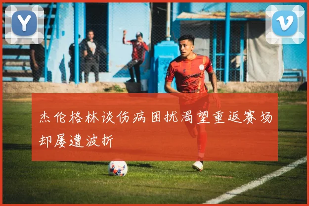 杰伦格林谈伤病困扰渴望重返赛场却屡遭波折