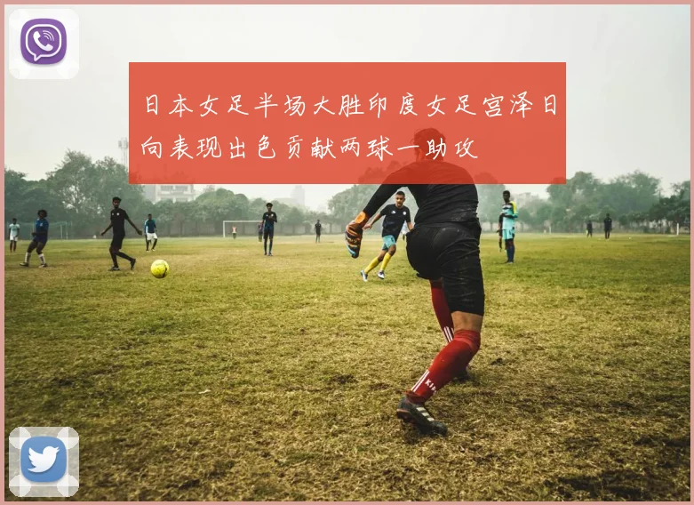 日本女足半场大胜印度女足宫泽日向表现出色贡献两球一助攻