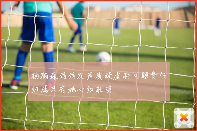 杨瀚森妈妈发声质疑虚胖问题责任归属只有她心知肚明