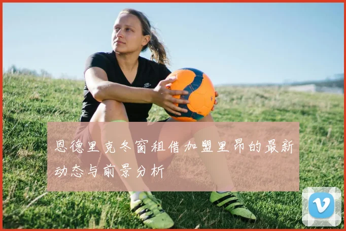 恩德里克冬窗租借加盟里昂的最新动态与前景分析