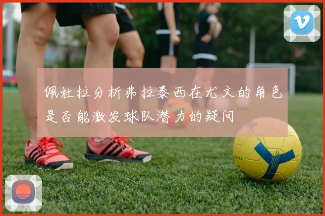 佩杜拉分析弗拉泰西在尤文的角色是否能激发球队潜力的疑问