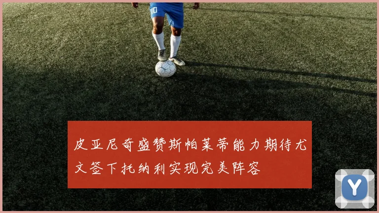 皮亚尼奇盛赞斯帕莱蒂能力期待尤文签下托纳利实现完美阵容