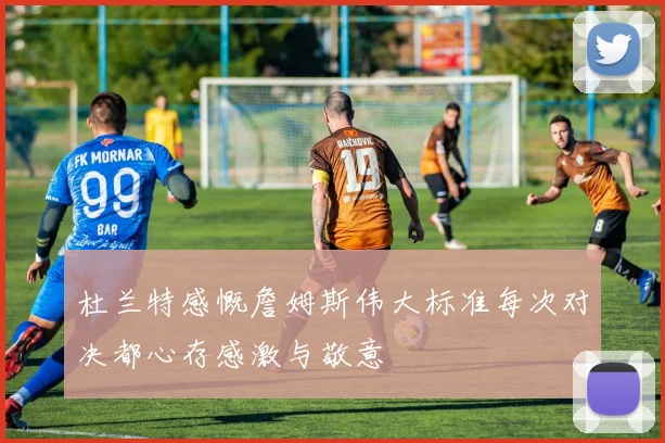 杜兰特感慨詹姆斯伟大标准每次对决都心存感激与敬意