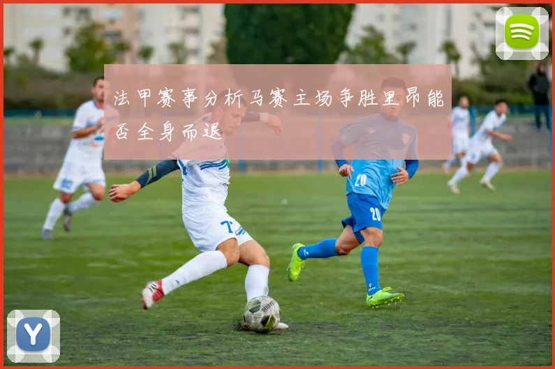 法甲赛事分析马赛主场争胜里昂能否全身而退