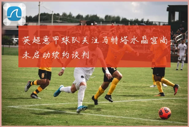 英超意甲球队关注马特塔水晶宫尚未启动续约谈判