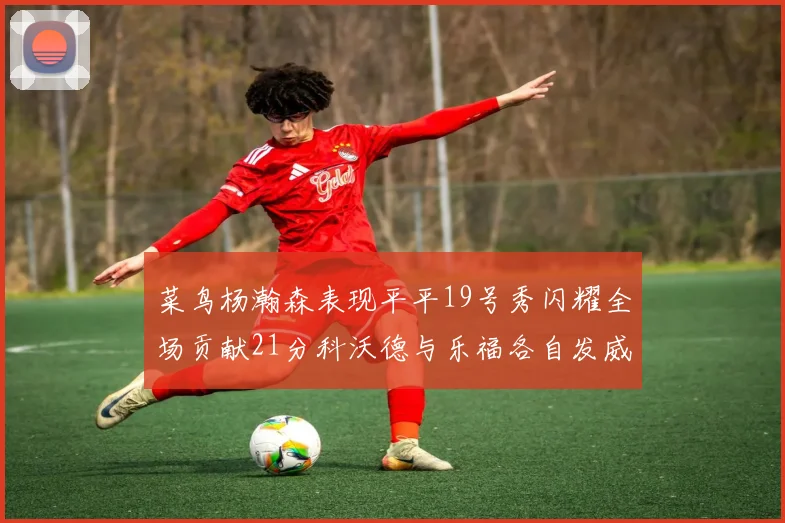 菜鸟杨瀚森表现平平19号秀闪耀全场贡献21分科沃德与乐福各自发威
