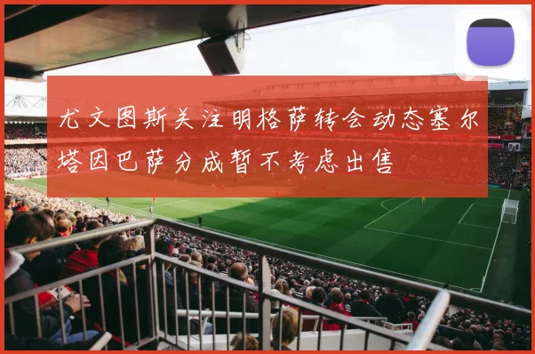 尤文图斯关注明格萨转会动态塞尔塔因巴萨分成暂不考虑出售