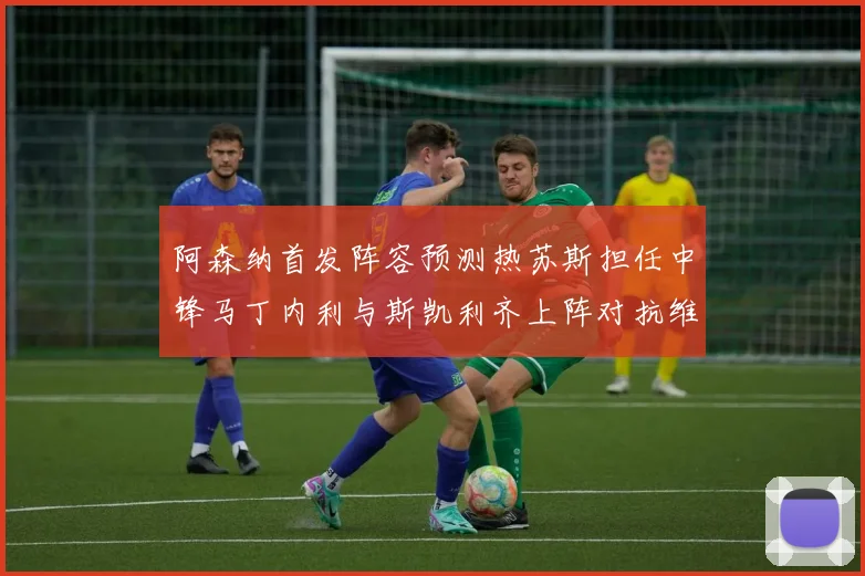 阿森纳首发阵容预测热苏斯担任中锋马丁内利与斯凯利齐上阵对抗维拉