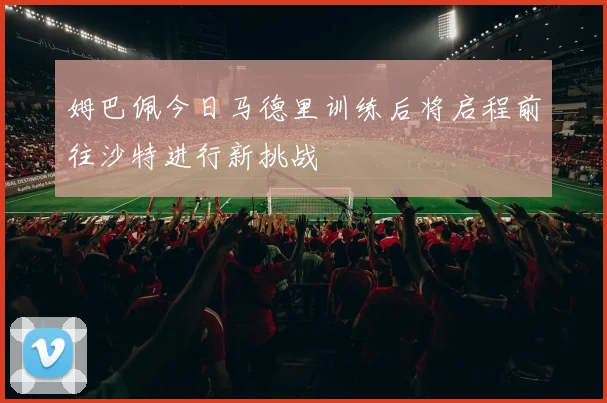 姆巴佩今日马德里训练后将启程前往沙特进行新挑战